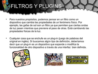 • Para nuestros propósitos, podemos pensar en un filtro como un
dispositivo que cambia las propiedades de un fenómeno físico. Por
ejemplo, las gafas de sol son un filtro ya que permiten que ciertas ondas
de luz pasen mientras que previene el paso de otras. Está cambiando las
propiedades físicas de la luz.
• Cualquier cosa que se enchufe es un plug-in (juego de palabras del
original en inglés). Si buscamos algún tipo de definición, deberíamos
decir que un plug-in es un dispositivo que expande o modifica la
funcionalidad de otro dispositivo a través de una interfaz bien definida.
FILTROS Y PLUGINS
 