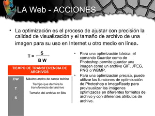 • La optimización es el proceso de ajustar con precisión la
calidad de visualización y el tamaño de archivo de una
imagen para su uso en Internet u otro medio en línea.
LA Web - ACCIONES
TIEMPO DE TRANSFERENCIA DE
ARCHIVOS
BW
T
S
Máximo ancho de banda teórico
Tiempo que demora la
transferencia del archivo
Tamaño del archivo en Bits
T =
S
B W
• Para una optimización básica, el
comando Guardar como de
Photoshop permite guardar una
imagen como un archivo GIF, JPEG,
PNG o WBMP.
• Para una optimización precisa, puede
utilizar las funciones de optimización
de Photoshop o ImageReady para
previsualizar las imágenes
optimizadas en diferentes formatos de
archivo y con diferentes atributos de
archivo.
 