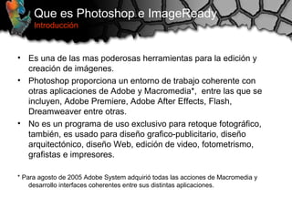 Que es Photoshop e ImageReady
Introducción
• Es una de las mas poderosas herramientas para la edición y
creación de imágenes.
• Photoshop proporciona un entorno de trabajo coherente con
otras aplicaciones de Adobe y Macromedia*, entre las que se
incluyen, Adobe Premiere, Adobe After Effects, Flash,
Dreamweaver entre otras.
• No es un programa de uso exclusivo para retoque fotográfico,
también, es usado para diseño grafico-publicitario, diseño
arquitectónico, diseño Web, edición de video, fotometrismo,
grafistas e impresores.
* Para agosto de 2005 Adobe System adquirió todas las acciones de Macromedia y
desarrollo interfaces coherentes entre sus distintas aplicaciones.
 