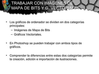 TRABAJAR CON IMÁGENES DE
MAPA DE BITS Y G. VECTORIALES
• Los gráficos de ordenador se dividen en dos categorías
principales:
– Imágenes de Mapa de Bits
– Gráficos Vectoriales.
• En Photoshop se pueden trabajar con ambos tipos de
gráficos.
• Comprender la diferencias entre estas dos categorías permite
la creación, edición e importación de ilustraciones.
 