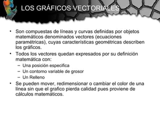 LOS GRÁFICOS VECTORIALES
• Son compuestas de líneas y curvas definidas por objetos
matemáticos denominados vectores (ecuaciones
paramétricas), cuyas características geométricas describen
los gráficos.
• Todos los vectores quedan expresados por su definición
matemática con:
– Una posición especifica
– Un contorno variable de grosor
– Un Relleno
• Se pueden mover, redimensionar o cambiar el color de una
línea sin que el grafico pierda calidad pues proviene de
cálculos matemáticos.
 