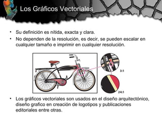 Los Gráficos Vectoriales
• Su definición es nítida, exacta y clara.
• No dependen de la resolución, es decir, se pueden escalar en
cualquier tamaño e imprimir en cualquier resolución.
• Los gráficos vectoriales son usados en el diseño arquitectónico,
diseño grafico en creación de logotipos y publicaciones
editoriales entre otras.
 