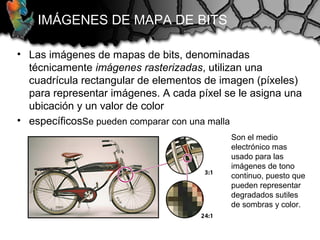 IMÁGENES DE MAPA DE BITS
• Las imágenes de mapas de bits, denominadas
técnicamente imágenes rasterizadas, utilizan una
cuadrícula rectangular de elementos de imagen (píxeles)
para representar imágenes. A cada píxel se le asigna una
ubicación y un valor de color
• específicosSe pueden comparar con una malla
Son el medio
electrónico mas
usado para las
imágenes de tono
continuo, puesto que
pueden representar
degradados sutiles
de sombras y color.
 