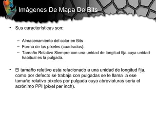 Imágenes De Mapa De Bits
• Sus características son:
– Almacenamiento del color en Bits
– Forma de los píxeles (cuadrados).
– Tamaño Relativo Siempre con una unidad de longitud fija cuya unidad
habitual es la pulgada.
• El tamaño relativo esta relacionado a una unidad de longitud fija,
como por defecto se trabaja con pulgadas se le llama a ese
tamaño relativo píxeles por pulgada cuya abreviaturas seria el
acrónimo PPI (píxel per inch).
 