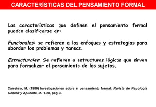 Las características que definen el pensamiento formal pueden clasificarse en: Funcionales : se refieren a los enfoques y estrategias para abordar los problemas y tareas. Estructurales : Se refieren a estructuras lógicas que sirven para formalizar el pensamiento de los sujetos. Carretero, M. (1980) Investigaciones sobre el pensamiento formal.  Revista de Psicología General y Aplicada , 35, 1-28, pág. 3.   CARACTERÍSTICAS DEL PENSAMIENTO FORMAL 