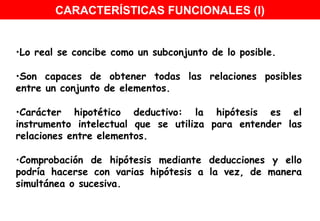 Lo real se concibe como un subconjunto de lo posible. Son capaces de obtener todas las relaciones posibles entre un conjunto de elementos. Carácter hipotético deductivo: la hipótesis es el instrumento intelectual que se utiliza para entender las relaciones entre elementos.  Comprobación de hipótesis mediante deducciones y ello podría hacerse con varias hipótesis a la vez, de manera simultánea o sucesiva.  CARACTERÍSTICAS FUNCIONALES (I) 