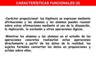 Carácter proposicional: las hipótesis se expresan mediante afirmaciones y las alumnas y los alumnos pueden razonar sobre estas afirmaciones mediante el uso de la disyunción, la implicación, la exclusión y otras operaciones lógicas. Mientras los alumnos y las alumnas en el estadio de las operaciones concretas realizarían estas operaciones directamente a partir de los datos de la realidad, los sujetos formales convierten los datos en proposiciones y actúan sobre ellas.  CARACTERÍSTICAS FUNCIONALES (II) 