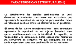 La combinatoria: las posibles combinaciones de unos elementos determinados constituyen una estructura que representa la capacidad de los sujetos para concebir todas las relaciones posibles entre los elementos de un problema. El grupo de las cuatro transformaciones: esta estructura representa la capacidad de los sujetos formales para operar simultáneamente con la identidad, la negación, la reciprocidad y la correlación. Estas operaciones formarían una estructura de conjunto, ya que cualquiera de ellas puede expresarse como una combinación de las restantes.  CARACTERÍSTICAS ESTRUCTURALES (I) 