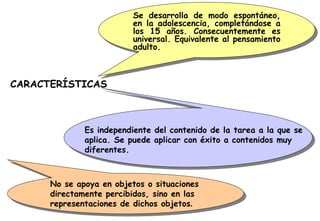 Se desarrolla de modo espontáneo, en la adolescencia, completándose a los 15 años. Consecuentemente es universal. Equivalente al pensamiento adulto. CARACTERÍSTICAS Es independiente del contenido de la tarea a la que se aplica. Se puede aplicar con éxito a contenidos muy diferentes. No se apoya en objetos o situaciones directamente percibidos, sino en las representaciones de dichos objetos . 