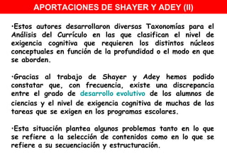 Estos autores desarrollaron diversas Taxonomías para el Análisis del Currículo en las que clasifican el nivel de exigencia cognitiva que requieren los distintos núcleos conceptuales en función de la profundidad o el modo en que se aborden. Gracias al trabajo de Shayer y Adey hemos podido constatar que, con frecuencia, existe una discrepancia entre el grado de  desarrollo evolutivo  de los alumnos de ciencias y el nivel de exigencia cognitiva de muchas de las tareas que se exigen en los programas escolares. Esta situación plantea algunos problemas tanto en lo que se refiere a la selección de contenidos como en lo que se refiere a su secuenciación y estructuración.  APORTACIONES DE SHAYER Y ADEY (II) 