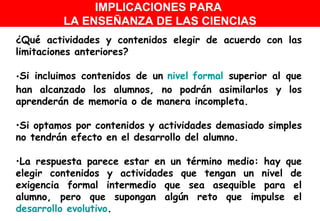 ¿Qué actividades y contenidos elegir de acuerdo con las limitaciones anteriores? Si incluimos contenidos de un  nivel formal  superior al que han alcanzado los alumnos, no podrán asimilarlos y los aprenderán de memoria o de manera incompleta. Si optamos por contenidos y actividades demasiado simples no tendrán efecto en el desarrollo del alumno. La respuesta parece estar en un término medio: hay que elegir contenidos y actividades que tengan un nivel de exigencia formal intermedio que sea asequible para el alumno, pero que supongan algún reto que impulse el  desarrollo evolutivo .  IMPLICACIONES PARA  LA ENSEÑANZA DE LAS CIENCIAS 