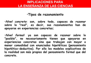Tipos de razonamiento Nivel concreto : son, sobre todo, capaces de razonar sobre lo "real", es decir, sus razonamientos han de apoyarse en experiencias concretas;  Nivel formal : ya son capaces de razonar sobre lo "posible", no necesariamente tienen que apoyarse en experiencias concretas sino que trabajan con mayor o menor comodidad con enunciados hipotéticos (pensamiento hipotético-deductivo). Por ello los modelos explicativos de la realidad son más propios del pensamiento formal que del concreto.  IMPLICACIONES PARA  LA ENSEÑANZA DE LAS CIENCIAS 