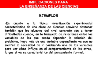 EJEMPLOS En cuanto a la típica investigación experimental característica de una clase de Ciencias conviene destacar también que los alumnos del nivel concreto van a tener dificultades cuando, en la búsqueda de relaciones entre las variables de las que pueda depender la solución del problema, haya más de una variable dependiente ya que no sienten la necesidad de ir cambiando una de las variables para ver cómo influye en el comportamiento de las otras, lo que sí ya es característico del pensamiento formal.  IMPLICACIONES PARA  LA ENSEÑANZA DE LAS CIENCIAS 