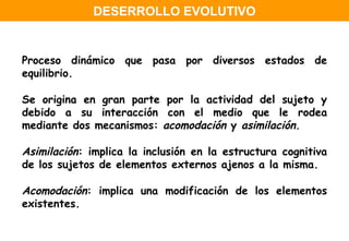 Proceso dinámico que pasa por diversos estados de equilibrio. Se origina en gran parte por la actividad del sujeto y debido a su interacción con el medio que le rodea mediante dos mecanismos:  acomodación  y  asimilación . Asimilación : implica la inclusión en la estructura cognitiva de los sujetos de elementos externos ajenos a la misma. Acomodación : implica una modificación de los elementos existentes. DESERROLLO EVOLUTIVO 