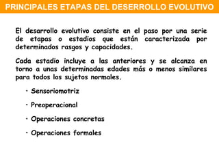 El desarrollo evolutivo consiste en el paso por una serie de etapas o estadios que están caracterizada por determinados rasgos y capacidades. Cada estadio incluye a las anteriores y se alcanza en torno a unas determinadas edades más o menos similares para todos los sujetos normales. Sensoriomotriz Preoperacional Operaciones concretas Operaciones formales  PRINCIPALES ETAPAS DEL DESERROLLO EVOLUTIVO 