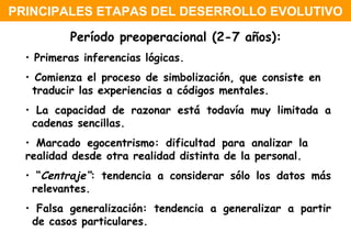 Período preoperacional (2-7 años):   Primeras inferencias lógicas. Comienza el proceso de simbolización, que consiste en  traducir las experiencias a códigos mentales. La capacidad de razonar está todavía muy limitada a  cadenas sencillas. Marcado egocentrismo: dificultad para analizar la  realidad desde otra realidad distinta de la personal. “ Centraje“ : tendencia a considerar sólo los datos más  relevantes. Falsa generalización: tendencia a generalizar a partir  de casos particulares. PRINCIPALES ETAPAS DEL DESERROLLO EVOLUTIVO 