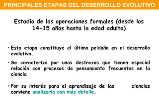 Estadio de las operaciones formales (desde los 14-15 años hasta la edad adulta) Esta etapa constituye el último peldaño en el desarrollo  evolutivo.  Se caracteriza por unas destrezas que tienen especial  relación con procesos de pensamiento frecuentes en la  ciencia  Por su interés para el aprendizaje de las  ciencias  conviene  analizarla con más detalle .  PRINCIPALES ETAPAS DEL DESERROLLO EVOLUTIVO 