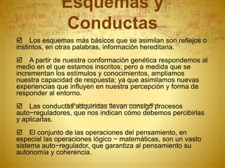 Esquemas y
Conductas
 Los esquemas más básicos que se asimilan son reflejos o
instintos, en otras palabras, información hereditaria.
 A partir de nuestra conformación genética respondemos al
medio en el que estamos inscritos; pero a medida que se
incrementan los estímulos y conocimientos, ampliamos
nuestra capacidad de respuesta; ya que asimilamos nuevas
experiencias que influyen en nuestra percepción y forma de
responder al entorno.
 Las conductas adquiridas llevan consigo procesos
auto−reguladores, que nos indican cómo debemos percibirlas
y aplicarlas.
 El conjunto de las operaciones del pensamiento, en
especial las operaciones lógico − matemáticas, son un vasto
sistema auto−regulador, que garantiza al pensamiento su
autonomía y coherencia.
 