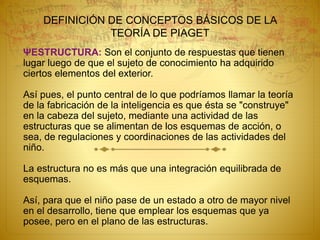 DEFINICIÓN DE CONCEPTOS BÁSICOS DE LA
TEORÍA DE PIAGET
ΨESTRUCTURA: Son el conjunto de respuestas que tienen
lugar luego de que el sujeto de conocimiento ha adquirido
ciertos elementos del exterior.
Así pues, el punto central de lo que podríamos llamar la teoría
de la fabricación de la inteligencia es que ésta se "construye"
en la cabeza del sujeto, mediante una actividad de las
estructuras que se alimentan de los esquemas de acción, o
sea, de regulaciones y coordinaciones de las actividades del
niño.
La estructura no es más que una integración equilibrada de
esquemas.
Así, para que el niño pase de un estado a otro de mayor nivel
en el desarrollo, tiene que emplear los esquemas que ya
posee, pero en el plano de las estructuras.
 