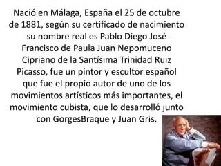 Nació en Málaga, España el 25 de octubre
de 1881, según su certificado de nacimiento
     su nombre real es Pablo Diego José
   Francisco de Paula Juan Nepomuceno
   Cipriano de la Santísima Trinidad Ruiz
  Picasso, fue un pintor y escultor español
   que fue el propio autor de uno de los
movimientos artísticos más importantes, el
movimiento cubista, que lo desarrolló junto
       con GorgesBraque y Juan Gris.
 