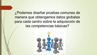 ¿Podemos diseñar pruebas comunes de
manera que obtengamos datos globales
para cada centro sobre la adquisición de
las competencias básicas?
 