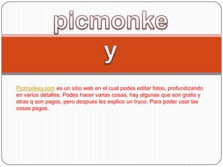 Picmonkey.com es un sitio web en el cual podes editar fotos, profundizando
en varios detalles. Podes hacer varias cosas, hay algunas que son gratis y
otras q son pagos, pero despues les explico un truco. Para poder usar las
cosas pagos.
 