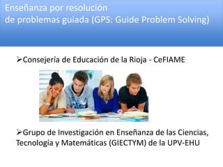 Enseñanza por resolución
de problemas guiada (GPS: Guide Problem Solving)
Consejería de Educación de la Rioja - CeFIAME
Grupo de Investigación en Enseñanza de las Ciencias,
Tecnología y Matemáticas (GIECTYM) de la UPV-EHU
 
