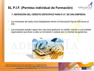 ADELANTTA. Advance Training, Search and Development, s.l. C/ Rodríguez San Pedro,
número 2, Edificio INTER, Planta 6, Oficina 603. 28015 – Madrid. Teléfono: 915 917 114
www.adelantta.es / adelantta@adelantta.es
 Las empresas de hasta cinco trabajadores tienen la financiación fija de 420 euros al
año.
 Las empresas pueden seguir dos vías para gestionar su crédito: recurrir a una entidad
organizadora que lleve a cabo su formación o realizar por sí mismas las gestiones.
7. OBTENCIÓN DEL CRÉDITO ESPECÍFICO PARA P.I.F. DE UNA EMPRESA
EL P.I.F. (Permiso individual de Formación)
 