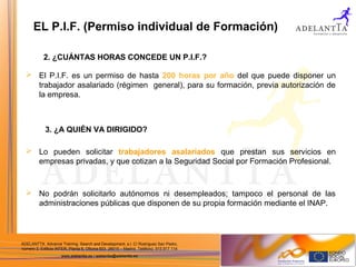 ADELANTTA. Advance Training, Search and Development, s.l. C/ Rodríguez San Pedro,
número 2, Edificio INTER, Planta 6, Oficina 603. 28015 – Madrid. Teléfono: 915 917 114
www.adelantta.es / adelantta@adelantta.es
 El P.I.F. es un permiso de hasta 200 horas por año del que puede disponer un
trabajador asalariado (régimen general), para su formación, previa autorización de
la empresa.
 Lo pueden solicitar trabajadores asalariados que prestan sus servicios en
empresas privadas, y que cotizan a la Seguridad Social por Formación Profesional.
 No podrán solicitarlo autónomos ni desempleados; tampoco el personal de las
administraciones públicas que disponen de su propia formación mediante el INAP.
EL P.I.F. (Permiso individual de Formación)
2. ¿CUÁNTAS HORAS CONCEDE UN P.I.F.?
3. ¿A QUIÉN VA DIRIGIDO?
 