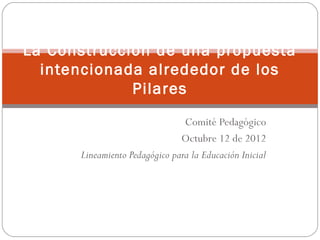 La Construcción de una propuesta
  intencionada alrededor de los
             Pilares
                                Comité Pedagógico
                               Octubre 12 de 2012
      Lineamiento Pedagógico para la Educación Inicial
 