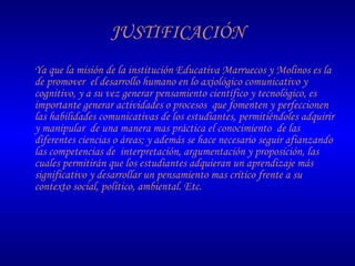 JUSTIFICACIÓN Ya que la misión de la institución Educativa Marruecos y Molinos es la de promover  el desarrollo humano en lo axiológico comunicativo y cognitivo, y a su vez generar pensamiento científico y tecnológico, es importante generar actividades o procesos  que fomenten y perfeccionen las habilidades comunicativas de los estudiantes, permitiéndoles adquirir y manipular  de una manera mas práctica el conocimiento  de las diferentes ciencias o áreas; y además se hace necesario seguir afianzando las competencias de  interpretación, argumentación y proposición, las cuales permitirán que los estudiantes adquieran un aprendizaje más significativo y desarrollar un pensamiento mas crítico frente a su contexto social, político, ambiental. Etc. 