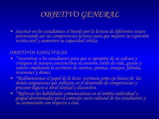 OBJETIVO GENERAL Suscitar en los estudiantes el interés por la lectura de diferentes textos  potenciando así sus competencias lectoras para que mejoren su expresión escrita-oral y aumenten su capacidad crítica. OBJETIVOS ESPECÌFICOS: *Incentivar a los estudiantes para que se apropien de su cultura y critiquen de manera constructiva su entorno, estilo de vida, gustos y valores empleando la escritura de cuentos, poemas, ensayos, fábulas, resúmenes y demás. *Redimensionar el papel de la lecto- escritura como eje básico de  las demás asignaturas que influyen en el desarrollo de competencias y procesos lógicos a nivel textual y discursivo. *Reforzar las habilidades comunicativas en el ámbito individual y grupal determinadas por el contexto socio-cultural de los estudiantes y  su cosmovisión con respecto a éste. 