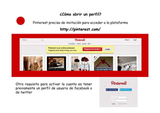 ¿Cómo abrir un perfil?

          Pinterest precisa de invitación para acceder a la plataforma
                           http://pinterest.com/




Otro requisito para activar la cuenta es tener
previamente un perfil de usuario de facebook o
de twitter
 
