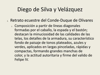 Trató en sus obras todos los temas, desde los mitológicos y los religiosos, hasta paisajes, desnudos o retratos.Diego de Silva y VelázquezEn su obra se pueden distinguir dos grandes etapas: la sevillana, hasta 1623; y la madrileña –que a su vez se puede subdividir en función de sus dos viajes a Italia– como pintor de Corte, desde 1623 hasta su muerte. Entre una y otra se produjo una evolución clara en su estilo: