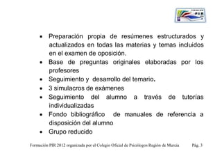  Preparación propia de resúmenes estructurados y
       actualizados en todas las materias y temas incluidos
       en el examen de oposición.
      Base de preguntas originales elaboradas por los
       profesores
      Seguimiento y desarrollo del temario.
      3 simulacros de exámenes
      Seguimiento del alumno a través de tutorías
       individualizadas
      Fondo bibliográfico de manuales de referencia a
       disposición del alumno
      Grupo reducido

Formación PIR 2012 organizada por el Colegio Oficial de Psicólogos Región de Murcia   Pág. 3
 