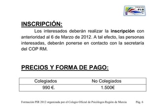 INSCRIPCIÓN:
       Los interesados deberán realizar la inscripción con
anterioridad al 6 de Marzo de 2012. A tal efecto, las personas
interesadas, deberán ponerse en contacto con la secretaría
del COP RM.



PRECIOS Y FORMA DE PAGO:

          Colegiados                                   No Colegiados
              990 €.                                       1.500€


Formación PIR 2012 organizada por el Colegio Oficial de Psicólogos Región de Murcia   Pág. 6
 