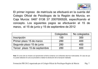 El primer ingreso de matrícula se efectuará en la cuenta del
Colegio Oficial de Psicólogos de la Región de Murcia, en
Caja Murcia: 0487 0138 37 2007000528, especificando el
concepto. Los siguientes pagos se efectuarán el 15 de
marzo, el 15 de junio y 15 de septiembre de 2012

                                                                Colegiados                   No colegiados
Inscripción                                                        150                           300
Primer plazo 15 de marzo                                           280                           400
Segundo plazo 15 de junio                                          280                           400
Tercer plazo 15 de septiembre                                      280                           400

Nota: El curso solo se iniciará si al aproximarse la fecha contamos con suficientes alumnos matriculados. En caso de que
no pueda realizarse el curso se procederá a realizar la devolución de la inscripción realizada.



Formación PIR 2012 organizada por el Colegio Oficial de Psicólogos Región de Murcia                            Pág. 7
 