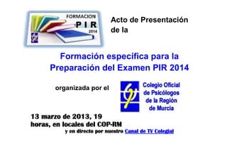 Acto de Presentación
                            de la


       Formación específica para la
     Preparación del Examen PIR 2014

       organizada por el



13 marzo de 2013, 19
horas, en locales del COP-RM
          y en directo por nuestro Canal de TV Colegial
 
