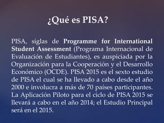 ¿Qué es PISA? 
PISA, siglas de Programme for International 
Student Assessment (Programa Internacional de 
Evaluación de Estudiantes), es auspiciada por la 
Organización para la Cooperación y el Desarrollo 
Económico (OCDE). PISA 2015 es el sexto estudio 
de PISA el cual se ha llevado a cabo desde el año 
2000 e involucra a más de 70 países participantes. 
La Aplicación Piloto para el ciclo de PISA 2015 se 
llevará a cabo en el año 2014; el Estudio Principal 
será en el 2015. 
 