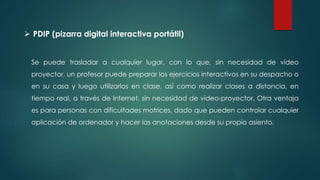 Se puede trasladar a cualquier lugar, con lo que, sin necesidad de vídeo
proyector, un profesor puede preparar los ejercicios interactivos en su despacho o
en su casa y luego utilizarlos en clase, así como realizar clases a distancia, en
tiempo real, a través de Internet, sin necesidad de vídeo-proyector. Otra ventaja
es para personas con dificultades motrices, dado que pueden controlar cualquier
aplicación de ordenador y hacer las anotaciones desde su propio asiento.
 PDIP (pizarra digital interactiva portátil)
 