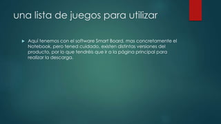 una lista de juegos para utilizar
 Aquí tenemos con el software Smart Board, mas concretamente el
Notebook, pero tened cuidado, existen distintas versiones del
producto, por lo que tendréis que ir a la página principal para
realizar la descarga.
 