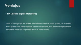 Ventajas
 PDI (pizarra digital interactiva)
Tiene la ventaja que se escribe directamente sobre la propia pizarra, de la misma
forma que se hace sobre cualquier pizarra convencional, lo que la hace especialmente
sencilla de utilizar por un profesor desde el primer minuto.
 