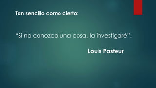 “Si no conozco una cosa, la investigaré”.
Louis Pasteur
Tan sencillo como cierto:
 