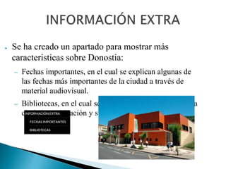 ● Se ha creado un apartado para mostrar más
caracteristicas sobre Donostia:
– Fechas importantes, en el cual se explican algunas de
las fechas más importantes de la ciudad a través de
material audiovisual.
– Bibliotecas, en el cual se presentan las bibliotecas de la
ciudad, su ubicación y su horario.
 