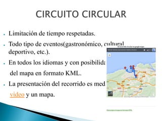 ● Limitación de tiempo respetadas.
● Todo tipo de eventos(gastronómico, cultural,
deportivo, etc.).
● En todos los idiomas y con posibilidad de descarga
del mapa en formato KML.
● La presentación del recorrido es mediante texto,
video y un mapa.
 