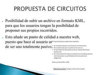 ● Posibilidad de subir un archivo en formato KML,
para que los usuarios tengan la posibilidad de
proponer sus propios recorridos.
● Esto añade un punto de calidad a nuestra web,
puesto que hace al usuario un sujeto activo en vez
de ser uno totalmente pasivo.
 