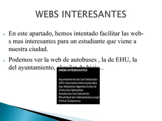 ● En este apartado, hemos intentado facilitar las web-
s mas interesantes para un estudiante que viene a
nuestra ciudad.
● Podemos ver la web de autobuses , la de EHU, la
del ayuntamiento, alquiler de bicis...
 