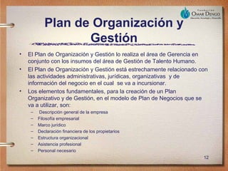 Plan de Organización y
                   Gestión
•   El Plan de Organización y Gestión lo realiza el área de Gerencia en
    conjunto con los insumos del área de Gestión de Talento Humano.
•   El Plan de Organización y Gestión está estrechamente relacionado con
    las actividades administrativas, jurídicas, organizativas y de
    información del negocio en el cual se va a incursionar.
•   Los elementos fundamentales, para la creación de un Plan
    Organizativo y de Gestión, en el modelo de Plan de Negocios que se
    va a utilizar, son:
     –   Descripción general de la empresa
     –   Filosofía empresarial
     –   Marco jurídico
     –   Declaración financiera de los propietarios
     –   Estructura organizacional
     –   Asistencia profesional
     –   Personal necesario
                                                                      12
 