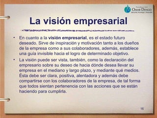 La visión empresarial
•   En cuanto a la visión empresarial, es el estado futuro
    deseado. Sirve de inspiración y motivación tanto a los dueños
    de la empresa como a sus colaboradores, además, establece
    una guía invisible hacia el logro de determinado objetivo.
•   La visión puede ser vista, también, como la declaración del
    empresario sobre su deseo de hacia dónde desea llevar su
    empresa en el mediano y largo plazo, y mediante qué medios.
    Ésta debe ser clara, positiva, alentadora y además debe
    compartirse con los colaboradores de la empresa, de tal forma
    que todos sientan pertenencia con las acciones que se están
    haciendo para cumplirla.


                                                                16
 