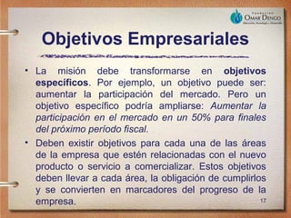 Objetivos Empresariales
• La misión debe transformarse en objetivos
  específicos. Por ejemplo, un objetivo puede ser:
  aumentar la participación del mercado. Pero un
  objetivo específico podría ampliarse: Aumentar la
  participación en el mercado en un 50% para finales
  del próximo período fiscal.
• Deben existir objetivos para cada una de las áreas
  de la empresa que estén relacionadas con el nuevo
  producto o servicio a comercializar. Estos objetivos
  deben llevar a cada área, la obligación de cumplirlos
  y se convierten en marcadores del progreso de la
  empresa.                                            17
 